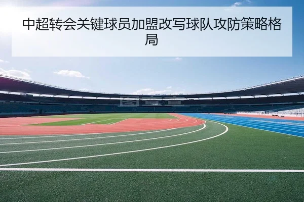 中超转会关键球员加盟改写球队攻防策略格局