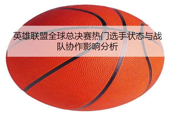 英雄联盟全球总决赛热门选手状态与战队协作影响分析 - LEJING SPORTS